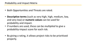 • Both Opportunities and Threats are rated.
• Descriptive terms (such as very high, high, medium, low,
and very low) or numeric values can be used for
probability and impact.
• If numbers are used, these can be multiplied to give a
probability-impact score for each risk.
• By giving a rating, it allows project risks to be prioritised
properly.
Probability and Impact Matrix
 
