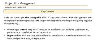 Key Concepts
Project Risk Management
Coincides with PMBOK 11.0
Risks can have a positive or negative effect if they occur. Project Risk Management aims
to exploit or enhance positive risks (opportunities) while avoiding or mitigating negative
risks (threats).
• Unmanaged threats may result in issues or problems such as delay, cost overruns,
performance shortfall, or loss of reputation.
• Opportunities that are captured can lead to benefits such as reduced time and cost,
improved performance, or reputation.
 