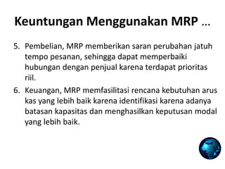 5. Pembelian, MRP memberikan saran perubahan jatuh
tempo pesanan, sehingga dapat memperbaiki
hubungan dengan penjual karena terdapat prioritas
riil.
6. Keuangan, MRP memfasilitasi rencana kebutuhan arus
kas yang lebih baik karena identifikasi karena adanya
batasan kapasitas dan menghasilkan keputusan modal
yang lebih baik.
Keuntungan Menggunakan MRP …
 