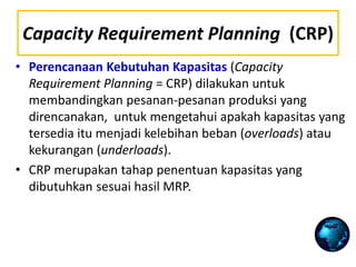 Capacity Requirement Planning (CRP)
• Perencanaan Kebutuhan Kapasitas (Capacity
Requirement Planning = CRP) dilakukan untuk
membandingkan pesanan-pesanan produksi yang
direncanakan, untuk mengetahui apakah kapasitas yang
tersedia itu menjadi kelebihan beban (overloads) atau
kekurangan (underloads).
• CRP merupakan tahap penentuan kapasitas yang
dibutuhkan sesuai hasil MRP.
 