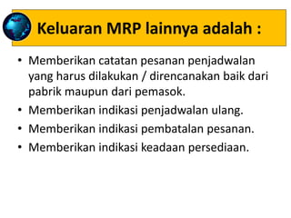 Keluaran MRP lainnya adalah :
• Memberikan catatan pesanan penjadwalan
yang harus dilakukan / direncanakan baik dari
pabrik maupun dari pemasok.
• Memberikan indikasi penjadwalan ulang.
• Memberikan indikasi pembatalan pesanan.
• Memberikan indikasi keadaan persediaan.
 