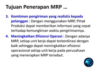 Tujuan Penerapan MRP …
3. Komitmen pengiriman yang realistis kepada
pelanggan : Dengan menggunakan MRP, Pihak
Produksi dapat memberikan informasi yang cepat
terhadap kemungkinan waktu pengirimannya.
4. Meningkatkan Efisiensi Operasi : Dengan adanya
MRP, setiap unit kerja dapat terkordinasi dengan
baik sehingga dapat meningkatkan efisiensi
operasional setiap unit kerja pada perusahaan
yang menerapkan MRP tersebut.
 