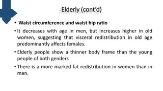 Elderly (cont’d)
 Waist circumference and waist hip ratio
• It decreases with age in men, but increases higher in old
women, suggesting that visceral redistribution in old age
predominantly affects females.
• Elderly people show a thinner body frame than the young
people of both genders
• There is a more marked fat redistribution in women than in
men.
 