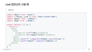Link컴포넌트사용예
app.js
import React from 'react';
import { Route, Link } from 'react-router-dom';
import About from './About';
import Home from './Home';
export default () => {
return (
<div>
<ul>
<li><Link to="/">홈</Link></li>
<li><Link to="/about">소개</Link></li>
</ul>
<Route path="/" component={Home} exact={true} />
<Route path="/about" component={About} />
</div>
);
}
2020.ReactJS 10
 