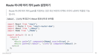 Route하나에여러개의path설정하기
Route하나에여러개의path를지정하는것은최신버전의리액트라우터v5부터적용된기능
입니다.
/about , /info 에접근시About컴포넌트로보여줌
import React from 'react';
import { Route } from 'react-router-dom';
import About from './About';
import Home from './Home';
export default () => {
return (
<div>
<Route path="/" component={Home} exact={true} />
<Route path={['/about', '/info']} component={About} />
</div>
);
}
2020.ReactJS 11
 