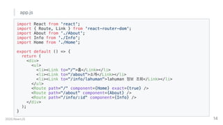 app.js
import React from 'react';
import { Route, Link } from 'react-router-dom';
import About from './About';
import Info from './Info';
import Home from './Home';
export default () => {
return (
<div>
<ul>
<li><Link to="/">홈</Link></li>
<li><Link to="/about">소개</Link></li>
<li><Link to="/info/lahuman">lahuman 정보 조회</Link></li>
</ul>
<Route path="/" component={Home} exact={true} />
<Route path="/about" component={About} />
<Route path="/info/:id" component={Info} />
</div>
);
}
2020.ReactJS 14
 