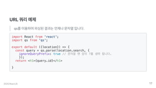 URL쿼리예제
qs를이용하여파싱된결과는언제나문자열입니다.
import React from 'react';
import qs from 'qs';
export default ({location}) => {
const query = qs.parse(location.search, {
ignoreQueryPrefix: true // 문자열 맨 앞의 ?를 생략 합니다.
});
return <h1>{query.id}</h1>
}
2020.ReactJS 17
 