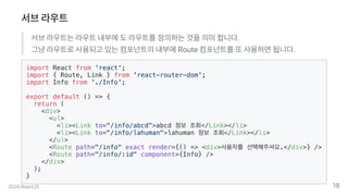 서브라우트
서브라우트는라우트내부에도라우트를정의하는것을의미합니다.
그냥라우트로사용되고있는컴포넌트의내부에Route컴포넌트를또사용하면됩니다.
import React from 'react';
import { Route, Link } from 'react-router-dom';
import Info from './Info';
export default () => {
return (
<div>
<ul>
<li><Link to="/info/abcd">abcd 정보 조회</Link></li>
<li><Link to="/info/lahuman">lahuman 정보 조회</Link></li>
</ul>
<Route path="/info" exact render={() => <div>사용자를 선택해주셔요.</div>} />
<Route path="/info/:id" component={Info} />
</div>
);
}
2020.ReactJS 18
 