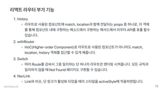 리액트라우터부가기능
.history
라우트로사용된컴포넌트에match,location과함께전달되는props중하나로,이객체
를통해컴포넌트내에구현하는메소드에서구현하는메서드에서라우터API를호출할수
있습니다.
.withRouter
HoC(Higher-orderComponent)로라우트로사용된컴포넌트가아니어도match,
location,history객체를접근할수있게해줍니다.
.Switch
여러Route를감싸서그중일치하는단하나의라우트만랜더링시켜줍니다.모든규칙과
일치하지않을때NotFound페이지도구현할수있습니다.
.NavLink
Link와비슷,단링크가활성화되었을때의스타일을activeStyle에적용하면됩니다.
2020.ReactJS 19
 