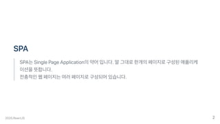 SPA
SPA는SinglePageApplication의약어입니다.말그대로한개의페이지로구성된애플리케
이션을뜻합니다.
전총적인웹페이지는여러페이지로구성되어있습니다.
2020.ReactJS 2
 