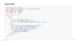 Switch예제
import React from 'react';
import { Route, Link, Switch } from 'react-router-dom';
import About from './About';
import Info from './Info';
import Home from './Home';
export default () => {
return (
<div>
<ul>
<li><Link to="/">홈</Link></li>
<li><Link to="/about">소개</Link></li>
<li><Link to="/info/lahuman">lahuman 정보 조회</Link></li>
</ul>
<Switch>
<Route path="/" component={Home} exact={true} />
<Route path="/about" component={About} />
<Route path="/info/:id" component={Info} />
<Route render={({location}) => <div>
<h2>페이지가 존재 하지 않습니다.</h2>
<p>{location.pathname}</p>
</div>} />
</Switch>
</div>
);
}
2020.ReactJS 22
 