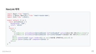NavLink예제
import React from 'react';
import { Route, NavLink } from 'react-router-dom';
import Info from './Info';
export default () => {
const activeStyle = {
background: 'red',
color: 'white'
}
return (
<div>
<ul>
<li><NavLink activeStyle={activeStyle} to="/info/abcd" active>abcd 정보 조회</NavLink></li>
<li><NavLink activeStyle={activeStyle} to="/info/lahuman">lahuman 정보 조회</NavLink></li>
</ul>
<Route path="/info" exact render={() => <div>사용자를 선택해주셔요.</div>} />
<Route path="/info/:id" component={Info} />
</div>
);
}
2020.ReactJS 23
 