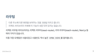 라우팅
다른주소에다른화면을보여주는것을 라우팅 이라고합니다.
리액트라이브러리자체에이기능이내장되어있지는않습니다.
리액트라우팅라이브러리는리액트라우터(react-router),리치라우터(reach-router),Next.js등
여러가지가있습니다.
이중가장오랫동안사용되었고사용빈도역시높은 리액트 라우터 를알아봅니다.
2020.ReactJS 3
 