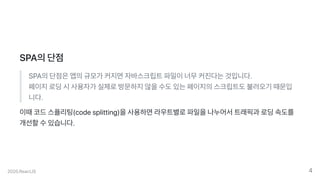 SPA의단점
SPA의단점은앱의규모가커지면자바스크립트파일이너무커진다는것입니다.
페이지로딩시사용자가실제로방문하지않을수도있는페이지의스크립트도불러오기때문입
니다.
이때코드스플리팅(codesplitting)을사용하면라우트별로파일을나누어서트래픽과로딩속도를
개선할수있습니다.
2020.ReactJS 4
 