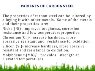 VARIENTS OF CARBON STEEL
The properties of carbon steel can be altered by
alloying it with other metals. Some of the metals
and their properties are:
Nickel(Ni)- improves toughness, corrosion
resistance and low temperatureproperties.
Chromium(Cr)- increase hardness, more
abrassive resistant and resistance to oxidation.
Silicon (Si)- increase hardness, more abrasive
resistant and resistance to oxidation.
Molybdenum(Mb)/ provides strength at
elevated temperatures.
 