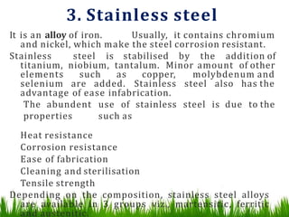 3. Stainless steel
It is an alloy of iron. Usually, it contains chromium
and nickel, which make the steel corrosion resistant.
Stainless steel is stabilised by the addition of
titanium, niobium, tantalum. Minor amount of other
elements such as copper, molybdenum and
selenium are added. Stainless steel also has the
advantage of ease infabrication.
The abundent use of stainless steel is due to the
properties such as
Heat resistance
Corrosion resistance
Ease of fabrication
Cleaning and sterilisation
Tensile strength
Depending on the composition, stainless steel alloys
are available in 3 groups viz., martensitic, ferritic
and austenitic.
 