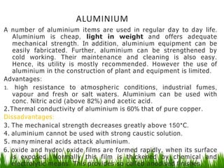 ALUMINIUM
A number of aluminium items are used in regular day to day life.
Aluminium is cheap, light in weight and offers adequate
mechanical strength. In addition, aluminium equipment can be
easily fabricated. Further, aluminium can be strengthened by
cold working. Their maintenance and cleaning is also easy.
Hence, its utility is mostly recommended. However the use of
aluminium in the construction of plant and equipment is limited.
Advantages:
1. high resistance to atmospheric conditions, industrial fumes,
vapour and fresh or salt waters. Aluminium can be used with
conc. Nitric acid (above 82%) and acetic acid.
2.Thermal conductivity of aluminium is 60% that of pure copper.
Dissadvantages:
3. The mechanical strength decreases greatly above 150*C.
4. aluminium cannot be used with strong caustic solution.
5. many mineral acids attack aluminium.
6. oxide and hydro/ oxide films are formed rapidly, when its surface
is exposed. Normally this film is thickened by chemical and
electrolytic means. This provides so called anodised finishes.
 