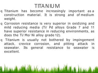 TITANIUM
q Titanium has become increasingly important as a
construction material. It is strong and of medium
weight.
q Corrosion resistance is very superior in oxidizing and
mild reducing media (Ti/ Pd alloys Grade 7 and 11
have superior resistance in reducing environments, as
does the Ti/ Mo/ Ni alloy grade 12).
q Titanium is usually not bothered by impingement
attack, crevice corrosion, and pitting attack in
seawater. Its general resistance to seawater is
excellent.
 