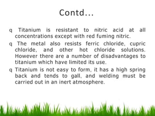 Contd...
q Titanium is resistant to nitric acid at all
concentrations except with red fuming nitric.
q The metal also resists ferric chloride, cupric
chloride, and other hot chloride solutions.
However there are a number of disadvantages to
titanium which have limited its use.
q Titanium is not easy to form, it has a high spring
back and tends to gall, and welding must be
carried out in an inert atmosphere.
 