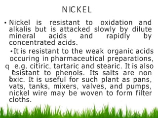 NICKEL
• Nickel is resistant to oxidation and
alkalis but is attacked slowly by dilute
mineral acids and rapidly by
concentrated acids.
•It is resistant to the weak organic acids
occuring in pharmaceutical preparations,
q
r
e.g. citiric, tartaric and stearic. It is also
t
esistant to phenols. Its salts are non
oxic. It is useful for such plant as pans,
vats, tanks, mixers, valves, and pumps,
nickel wire may be woven to form filter
cloths.
 