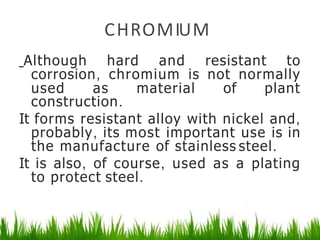 CHROMIUM
Although hard and resistant to
corrosion, chromium is not normally
used as material of plant
construction.
It forms resistant alloy with nickel and,
probably, its most important use is in
the manufacture of stainless steel.
It is also, of course, used as a plating
to protect steel.
 