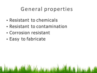 General properties
• Resistant to chemicals
• Resistant to contamination
• Corrosion resistant
• Easy to fabricate
 