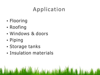 Application
• Flooring
• Roofing
• Windows & doors
• Piping
• Storage tanks
• Insulation materials
 