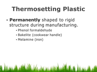 Thermosetting Plastic
• Permanently shaped to rigid
structure during manufacturing.
• Phenol formaldehyde
•Bakelite (cookwear handle)
• Melamine (iron)
 