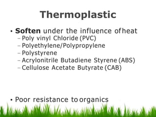 Thermoplastic
• Soften under the influence of heat
– Poly vinyl Chloride (PVC)
– Polyethylene/Polypropylene
– Polystyrene
– Acrylonitrile Butadiene Styrene (ABS)
– Cellulose Acetate Butyrate (CAB)
• Poor resistance to organics
 