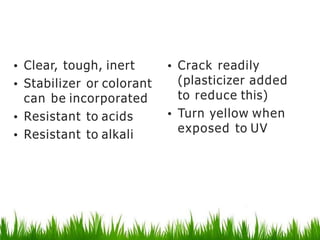 Polyvinyl chloride
• Clear, tough, inert
• Stabilizer or colorant
can be incorporated
• Resistant to acids
• Resistant to alkali
• Crack readily
(plasticizer added
to reduce this)
• Turn yellow when
exposed to UV
 