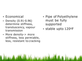 Polyethylene
• Economical
• Density (0.91-0.96)
determine stiffness,
transluscency, vapour
transmission
• More density-> more
stiffness, less permiable,
less, resistant to cracking
• Pipe of Polyethylene
must be fully
supported
• stable upto 1200F
 