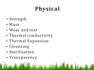 Physical
• Strength
• Mass
• Wear and tear
• Thermal conductivity
• Thermal Expansion
• Cleansing
• Sterilization
• Transparency
 