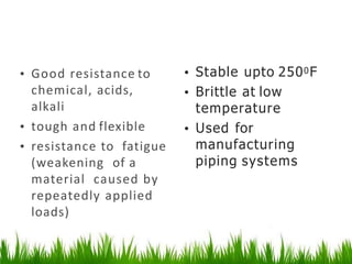 Polyporopylene
• Good resistance to
chemical, acids,
alkali
• tough and flexible
• resistance to fatigue
(weakening of a
material caused by
repeatedly applied
loads)
• Stable upto 2500F
• Brittle at low
temperature
• Used for
manufacturing
piping systems
 