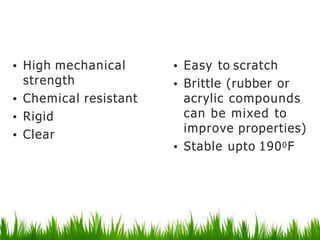 Polystyrene
• High mechanical
strength
• Chemical resistant
• Rigid
• Clear
• Easy to scratch
• Brittle (rubber or
acrylic compounds
can be mixed to
improve properties)
• Stable upto 1900F
 