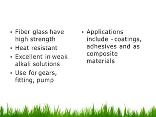 Phenolic and epoxyplastics
• Fiber glass have
high strength
• Heat resistant
• Excellent in weak
alkali solutions
• Use for gears,
fitting, pump
• Applications
include - coatings,
adhesives and as
composite
materials
 