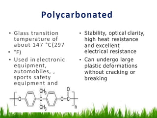 Polycarbonated
• Glass transition
temperature of
about 147 °C(297
• °F)
• Used in electronic
equipment,
automobiles, ,
sports safety
equipment and
medical devices
• Stability, optical clarity,
high heat resistance
and excellent
electrical resistance
• Can undergo large
plastic deformations
without cracking or
breaking
 