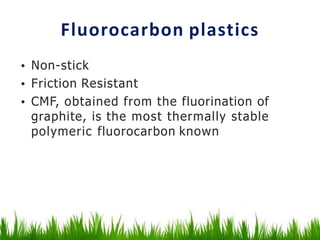 Fluorocarbon plastics
• Non-stick
• Friction Resistant
• CMF, obtained from the fluorination of
graphite, is the most thermally stable
polymeric fluorocarbon known
 