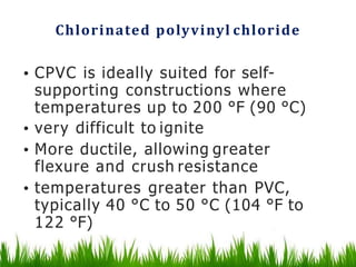 Chlorinated polyvinyl chloride
• CPVC is ideally suited for self-
supporting constructions where
temperatures up to 200 °F (90 °C)
• very difficult to ignite
• More ductile, allowing greater
flexure and crush resistance
• temperatures greater than PVC,
typically 40 °C to 50 °C (104 °F to
122 °F)
 