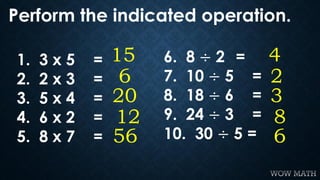 Perform the indicated operation.
6
20
12
56
151. 3 x 5 =
2. 2 x 3 =
3. 5 x 4 =
4. 6 x 2 =
5. 8 x 7 =
2
3
8
6
46. 8 ÷ 2 =
7...