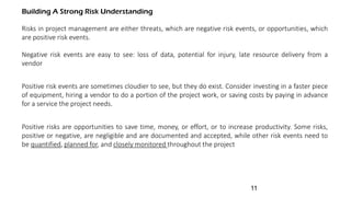 Building A Strong Risk Understanding
Risks in project management are either threats, which are negative risk events, or opportunities, which
are positive risk events.
Negative risk events are easy to see: loss of data, potential for injury, late resource delivery from a
vendor
Positive risk events are sometimes cloudier to see, but they do exist. Consider investing in a faster piece
of equipment, hiring a vendor to do a portion of the project work, or saving costs by paying in advance
for a service the project needs.
Positive risks are opportunities to save time, money, or effort, or to increase productivity. Some risks,
positive or negative, are negligible and are documented and accepted, while other risk events need to
be quantified, planned for, and closely monitored throughout the project
11
 