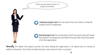 There are two levels of risks in a
project to consider:
Individual project risks The risk events that can hinder or help the
project reach its objectives
Overall project risk The combination of all risk events that will reveal
the project’s risk exposure and determine just how risky the project
is for the organization
Generally, the higher the project priority, the more willing the organization is to spend time or money to
address risk events. You’ll also consider business risks and pure risks in a project.
12
 