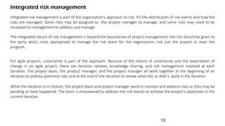 Integrated risk management is part of the organization’s approach to risk. It’s the distribution of risk events and how the
risks are managed. Some risks may be assigned to the project manager to manage, and some risks may need to be
escalated to management to address and manage
Integrated risk management
The integrated nature of risk management is beyond the boundaries of project management; the risk should be given to
the party who’s most appropriate to manage the risk event for the organization, not just the project or even the
program.
For agile projects, uncertainty is part of the approach. Because of the nature of uncertainty and the expectation of
change in an agile project, there are iteration reviews, knowledge sharing, and risk management involved at each
iteration. The project team, the product manager, and the project manager all work together at the beginning of an
iteration to address potential risks and at the end of the iteration to review what did, or didn’t, work in the iteration
While the iteration is in motion, the project team and project manager work to monitor and address risks as they may be
pending or have happened. The team is empowered to address the risk events to achieve the project’s objectives in the
current iteration
13
 