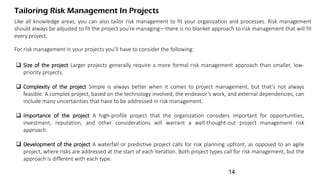 Tailoring Risk Management In Projects
Like all knowledge areas, you can also tailor risk management to fit your organization and processes. Risk management
should always be adjusted to fit the project you’re managing—there is no blanket approach to risk management that will fit
every project.
For risk management in your projects you’ll have to consider the following:
 Size of the project Larger projects generally require a more formal risk management approach than smaller, low-
priority projects.
 Complexity of the project Simple is always better when it comes to project management, but that’s not always
feasible. A complex project, based on the technology involved, the endeavor’s work, and external dependencies, can
include many uncertainties that have to be addressed in risk management.
 Importance of the project A high-profile project that the organization considers important for opportunities,
investment, reputation, and other considerations will warrant a well-thought-out project management risk
approach.
 Development of the project A waterfall or predictive project calls for risk planning upfront, as opposed to an agile
project, where risks are addressed at the start of each iteration. Both project types call for risk management, but the
approach is different with each type.
14
 