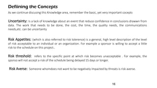 Defiining the Concepts
As we continue discusing this Knowledge area, remember the basic, yet very important cocepts
Uncertainty: Is a lack of knowledge about an event that reduce confidence in conclusions drawwn from
data. The work that needs to be done, the cost, the time, the quality needs, the communications
needs,etc. can be uncertainty
Risk Appetites: (which is also referred to risk tolerence) is a general, high level description of the level
of risk acceptable to an individual or an organization. For example a sponsor is willing to accept a little
risk to the schedule on this project..
Risk threshold: refers to the specific point at which risk becomes unacceptable . For example, the
sponso will not accept a risk of the schedule being delayed 15 days or longer.
Risk Averse: Someone whomdoes not want to be negatively impacted by threats is risk averse.
16
 