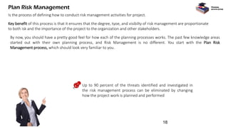 Plan Risk Management
Is the process of defining how to conduct risk management activities for project.
Key benefit of this process is that it ensures that the degree, tyoe, and visibilty of risk management are proportionate
to both isk and the importance of the project to the organization and other stakeholders.
By now, you should have a pretty good feel for how each of the planning processes works. The past few knowledge areas
started out with their own planning process, and Risk Management is no different. You start with the Plan Risk
Management process, which should look very familiar to you.
Planning
process group
Up to 90 percent of the threats identified and investigated in
the risk management process can be eliminated by changing
how the project work is planned and performed
18
 