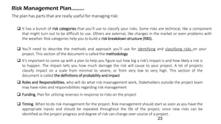 The plan has parts that are really useful for managing risk:
Risk Management Plan.........
 It has a bunch of risk categories that you’ll use to classify your risks. Some risks are technical, like a component
that might turn out to be difficult to use. Others are external, like changes in the market or even problems with
the weather. Risk categories help you to build a risk breakdown structure (RBS).
 You’ll need to describe the methods and approach you’ll use for identifying and classifying risks on your
project. This section of the document is called the methodology
 It’s important to come up with a plan to help you figure out how big a risk’s impact is and how likely a risk is
to happen. The impact tells you how much damage the risk will cause to your project. A lot of projects
classify impact on a scale from minimal to severe, or from very low to very high. This section of the
document is called the definitions of probability and impact
 Roles and Responsibilities, who will do what risk maanagement work, Stakeholders outside the project team
may have roles and responsibilities regarding risk management
 Funding, Plan for utilizing reserves in response to risks on the project
 Timing, When to do risk management for the project. Risk management should start as soon as you have the
appropriate inputs and should be repeated throughout the life of the project, since new risks can be
identified as the project progress and degree of risk can change over course of a project.
23
 