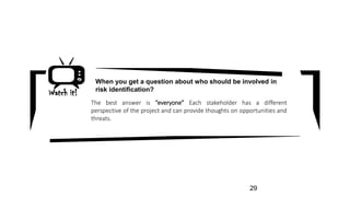 Watch it!
The best answer is “everyone” Each stakeholder has a different
perspective of the project and can provide thoughts on opportunities and
threats.
When you get a question about who should be involved in
risk identification?
29
 