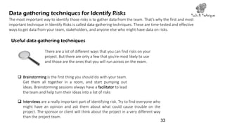 Data gathering techniques for Identify Risks Tools & Techniques
The most important way to identify those risks is to gather data from the team. That’s why the first and most
important technique in Identify Risks is called data-gathering techniques. These are time-tested and effective
ways to get data from your team, stakeholders, and anyone else who might have data on risks.
Useful data gathering techniques
There are a lot of different ways that you can find risks on your
project. But there are only a few that you’re most likely to use
and those are the ones that you will run across on the exam.
 Brainstorming is the first thing you should do with your team.
Get them all together in a room, and start pumping out
ideas. Brainstorming sessions always have a facilitator to lead
the team and help turn their ideas into a list of risks
 Interviews are a really important part of identifying risk. Try to find everyone who
might have an opinion and ask them about what could cause trouble on the
project. The sponsor or client will think about the project in a very different way
than the project team.
33
 