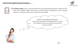  Checklist analysis means using checklists that you developed specifically to help you find
risks. Your checklist might remind you to check certain assumptions, talk to certain
people, or review documents you might have overlooked.
Tools & Techniques
Useful data gathering techniques…….
What’s the big difference between
brainstorming and the interviews? Can you think
of a situation where one would be more useful
than the other?
34
 