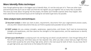 More Identify Risks technique Tools & Techniques
Even though gathering data is the biggest part of Identify Risks, it’s not the only part of it. There are other tools
and techniques that you’ll use to make sure that the risk register you put together lists as many risks as possible.
The more you know about risk going into the project, the better you’ll handle surprises when they happen. And
that’s what these tools and techniques are for looking far and wide to get every risk possible.
Data analysis tools and techniques
 Document analysis is when you look at plans, requirements, documents from your organizational process assets,
and any other relevant documents that you can find to squeeze every possible risk out of them
 SWOT analysis lets you analyze strengths, weaknesses, opportunities, and threats. You’ll start by brainstorming
strengths and weaknesses, and then examine the strengths to find opportunities, and the weaknesses to identify
threats to the project
 Root-cause identification is analyzing each risk and figuring out what’s actually behind it. Even though falling off of
the cliff and having your tent blow away are two separate risks, when you take a closer look you might find that
they’re both caused by the same thing: high winds, which is the root cause for both of them. So you know that if
you get high winds, you need to be on the lookout for both risks
35
 